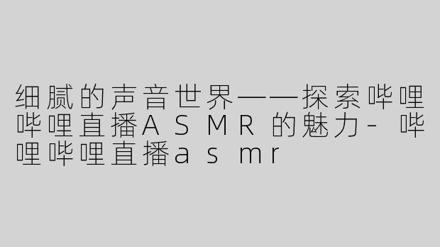 细腻的声音世界——探索哔哩哔哩直播ASMR的魅力-哔哩哔哩直播asmr