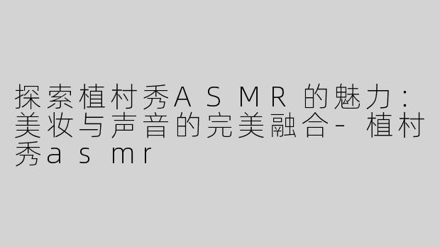 探索植村秀ASMR的魅力：美妆与声音的完美融合