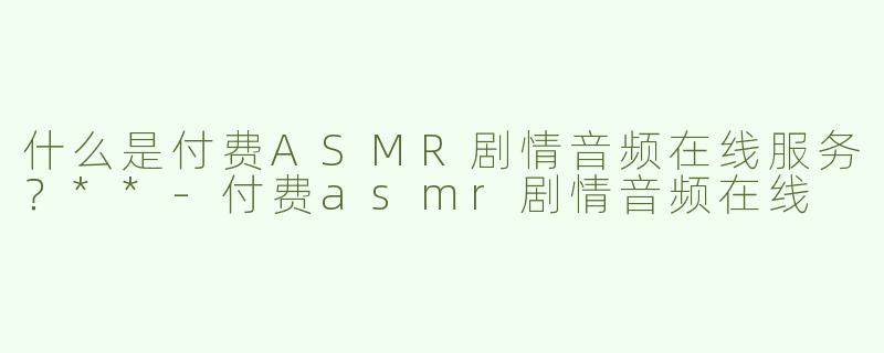 什么是付费ASMR剧情音频在线服务？**-付费asmr剧情音频在线