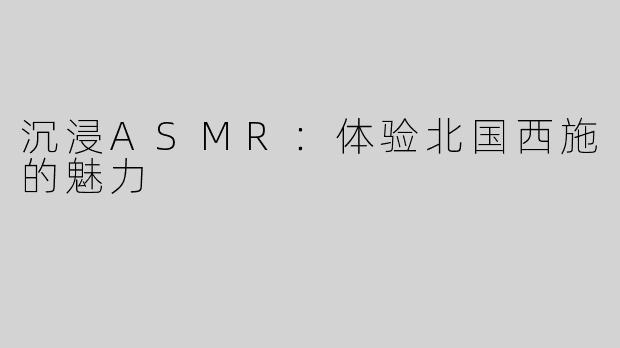 沉浸ASMR：体验北国西施的魅力