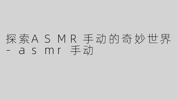 探索ASMR手动的奇妙世界-asmr手动