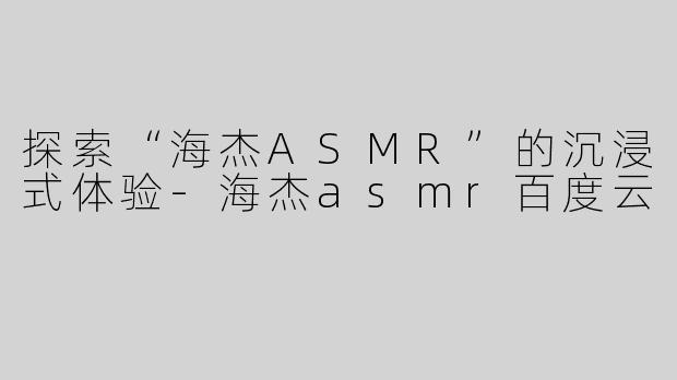 探索“海杰ASMR”的沉浸式体验-海杰asmr百度云