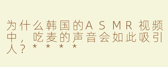 为什么韩国的ASMR视频中，吃麦的声音会如此吸引人？****