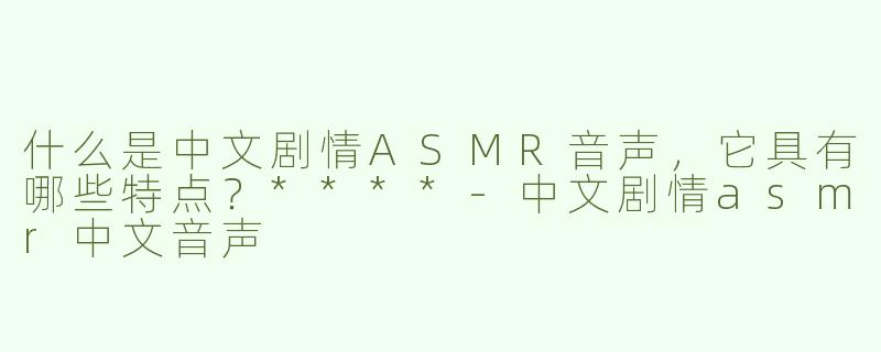 什么是中文剧情ASMR音声，它具有哪些特点？****
