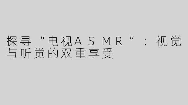 探寻“电视ASMR”：视觉与听觉的双重享受