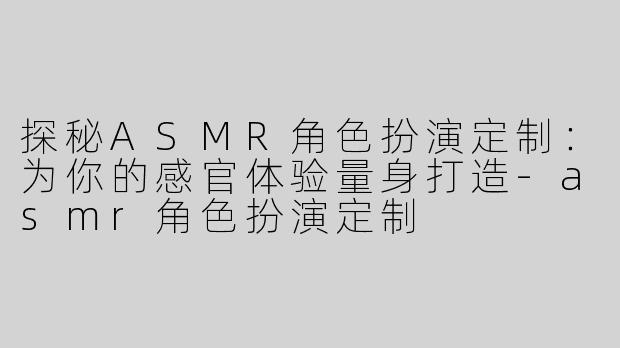 探秘ASMR角色扮演定制：为你的感官体验量身打造