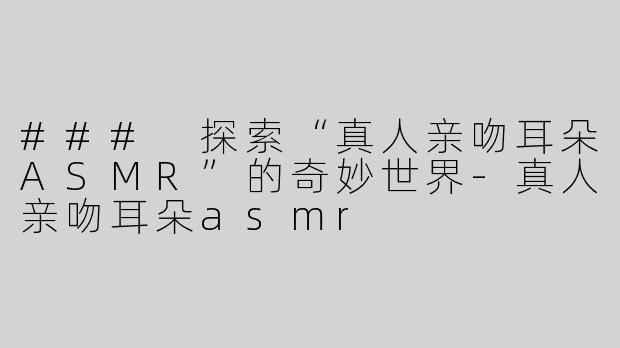 ### 探索“真人亲吻耳朵ASMR”的奇妙世界-真人亲吻耳朵asmr