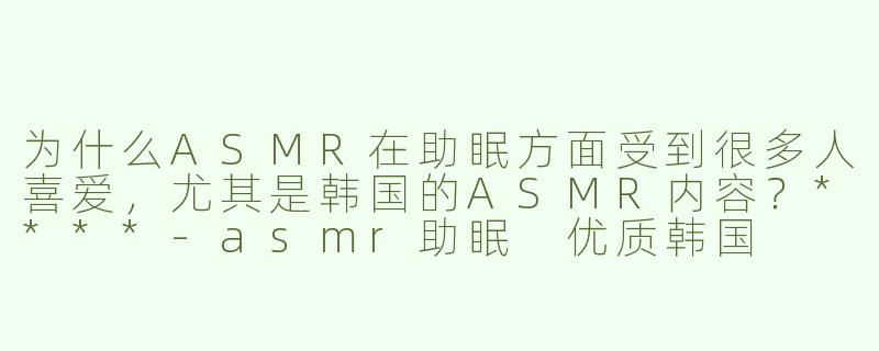 为什么ASMR在助眠方面受到很多人喜爱，尤其是韩国的ASMR内容？****