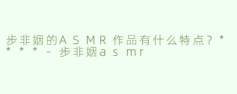 步非姻的ASMR作品有什么特点？****