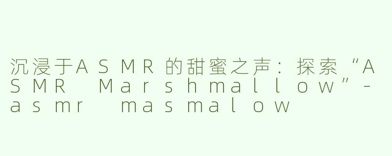 沉浸于ASMR的甜蜜之声：探索“ASMR Marshmallow”-asmr masmalow