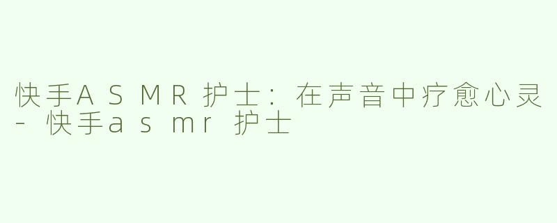 快手ASMR护士：在声音中疗愈心灵-快手asmr护士