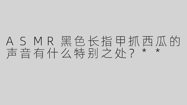 ASMR黑色长指甲抓西瓜的声音有什么特别之处？**