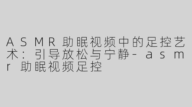 ASMR助眠视频中的足控艺术：引导放松与宁静-asmr助眠视频足控