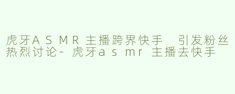虎牙ASMR主播跨界快手 引发粉丝热烈讨论-虎牙asmr主播去快手