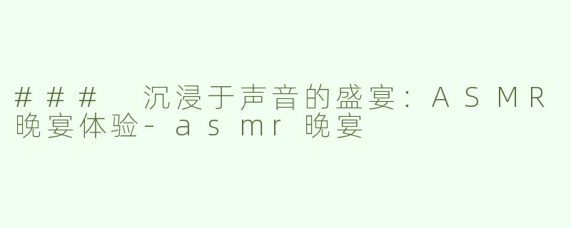 ### 沉浸于声音的盛宴：ASMR晚宴体验-asmr晚宴