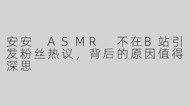 安安 ASMR 不在B站引发粉丝热议，背后的原因值得深思