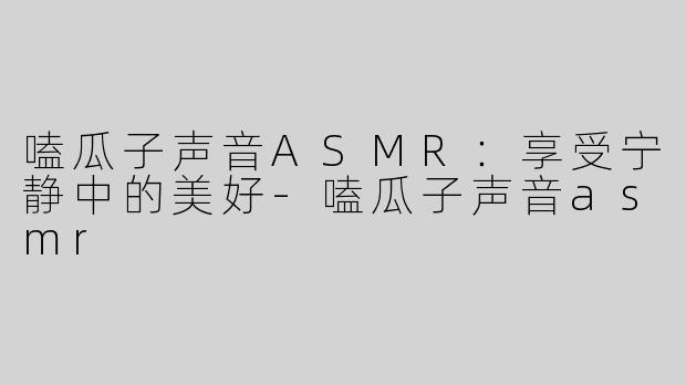 嗑瓜子声音ASMR：享受宁静中的美好-嗑瓜子声音asmr