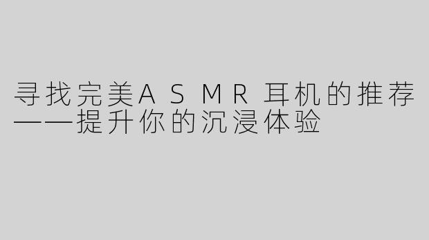寻找完美ASMR耳机的推荐——提升你的沉浸体验