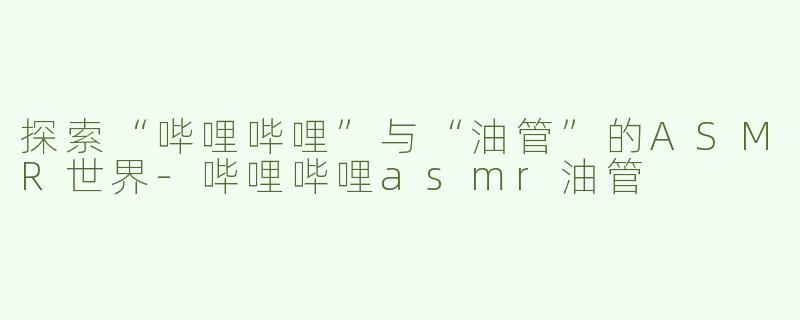 探索“哔哩哔哩”与“油管”的ASMR世界-哔哩哔哩asmr油管