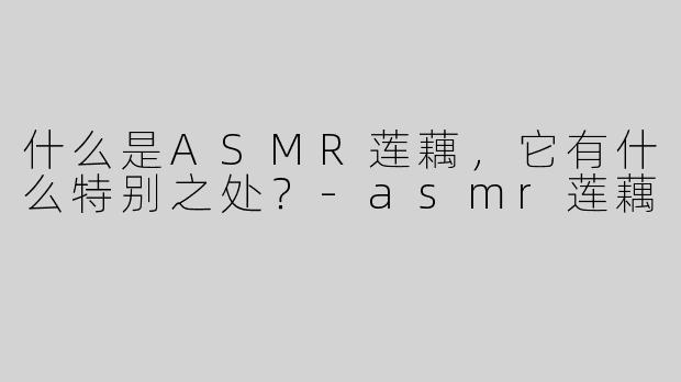 什么是ASMR莲藕，它有什么特别之处？