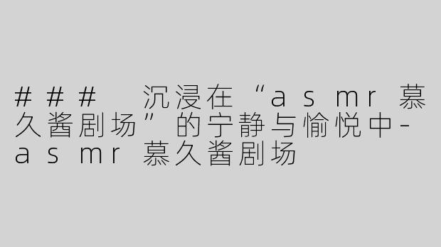 ### 沉浸在“asmr慕久酱剧场”的宁静与愉悦中-asmr慕久酱剧场