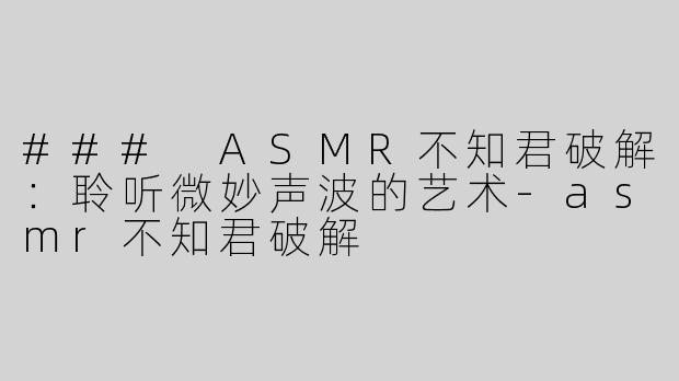 ### ASMR不知君破解：聆听微妙声波的艺术