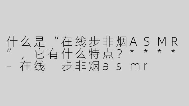 什么是“在线步非烟ASMR”，它有什么特点？****