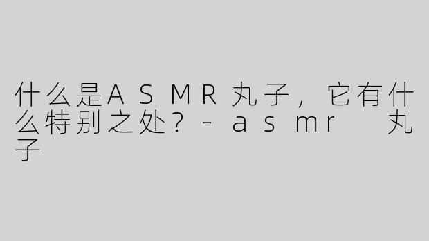 什么是ASMR丸子，它有什么特别之处？