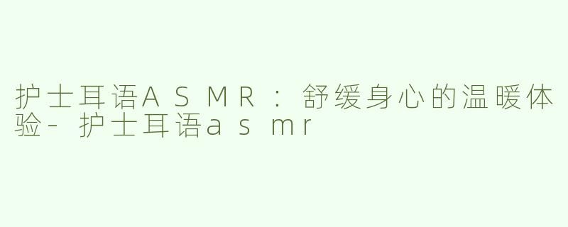 护士耳语ASMR：舒缓身心的温暖体验-护士耳语asmr