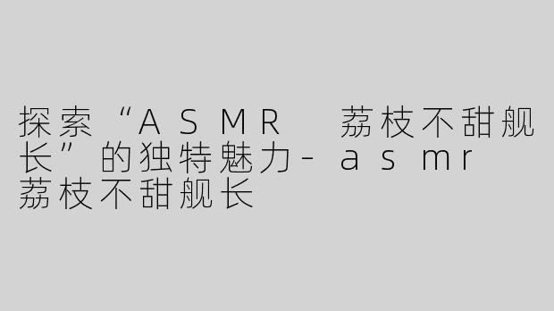 探索“ASMR 荔枝不甜舰长”的独特魅力-asmr 荔枝不甜舰长
