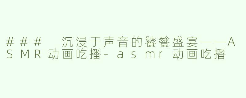 ### 沉浸于声音的饕餮盛宴——ASMR动画吃播-asmr动画吃播