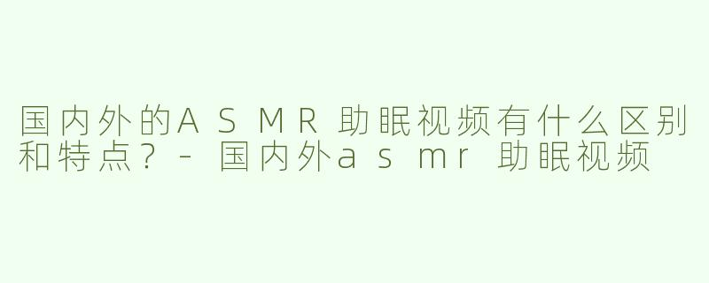 国内外的ASMR助眠视频有什么区别和特点？-国内外asmr助眠视频