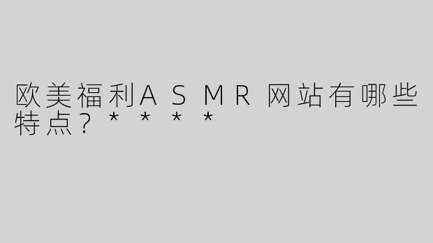 欧美福利ASMR网站有哪些特点？****