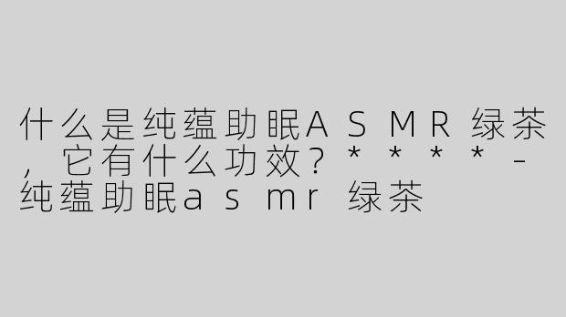 什么是纯蕴助眠ASMR绿茶，它有什么功效？****-纯蕴助眠asmr绿茶