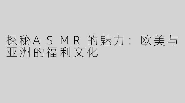 探秘ASMR的魅力：欧美与亚洲的福利文化