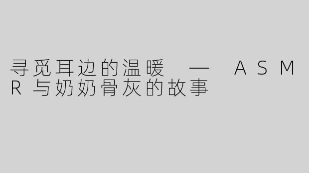 寻觅耳边的温暖 — ASMR与奶奶骨灰的故事