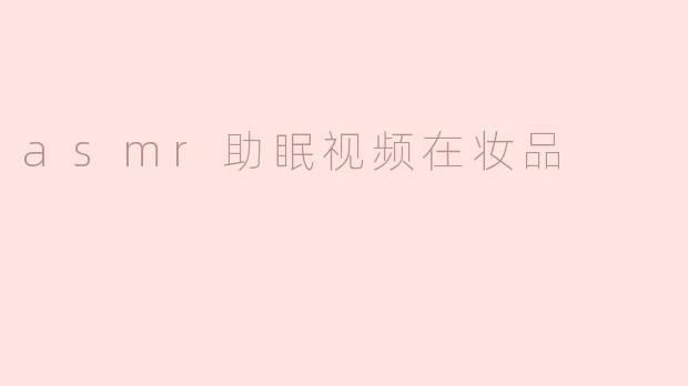 ASMR助眠视频如何与化妆品结合，达到更好的放松效果？****