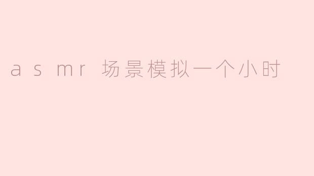 什么是ASMR场景模拟，通常会包含哪些元素？****