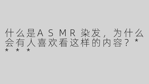 什么是ASMR染发，为什么会有人喜欢看这样的内容？****