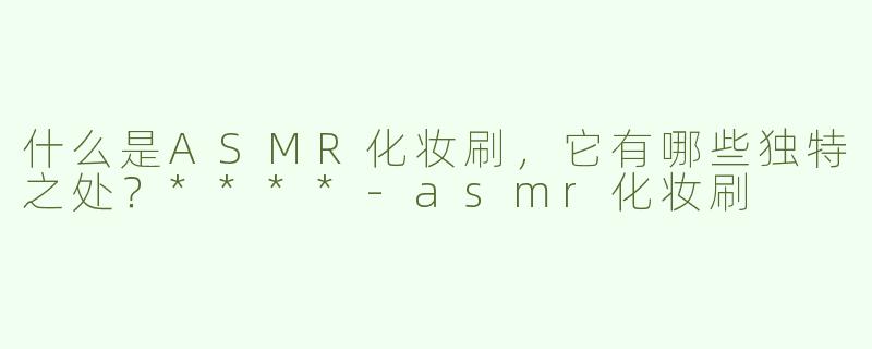 什么是ASMR化妆刷，它有哪些独特之处？****