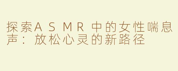 探索ASMR中的女性喘息声：放松心灵的新路径