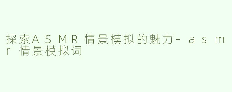 探索ASMR情景模拟的魅力-asmr情景模拟词