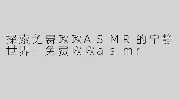 探索免费啾啾ASMR的宁静世界-免费啾啾asmr