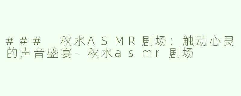 ### 秋水ASMR剧场：触动心灵的声音盛宴-秋水asmr剧场