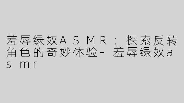 羞辱绿奴ASMR：探索反转角色的奇妙体验