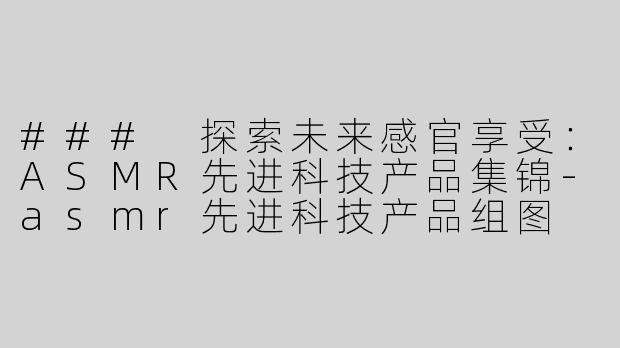 ### 探索未来感官享受：ASMR先进科技产品集锦-asmr先进科技产品组图