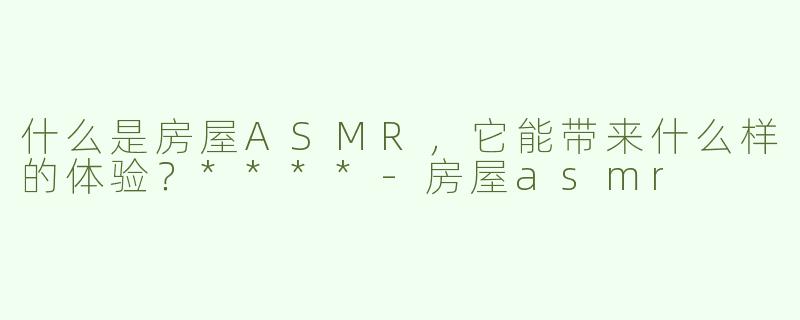 什么是房屋ASMR，它能带来什么样的体验？****-房屋asmr