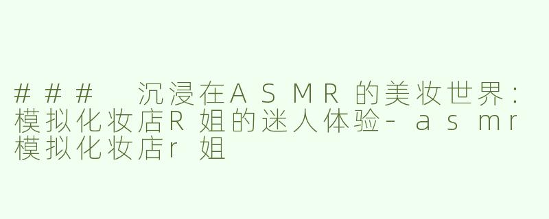 ### 沉浸在ASMR的美妆世界：模拟化妆店R姐的迷人体验