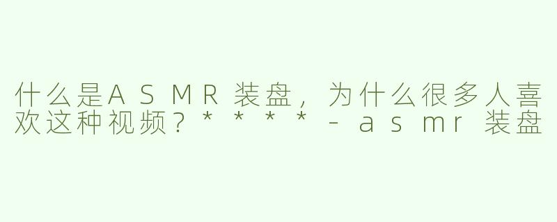 什么是ASMR装盘，为什么很多人喜欢这种视频？****