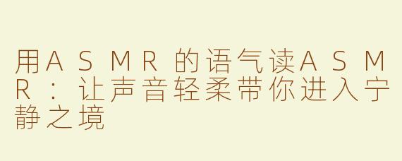 用ASMR的语气读ASMR：让声音轻柔带你进入宁静之境